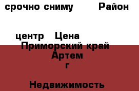 срочно сниму     › Район ­ центр › Цена ­ 15 000 - Приморский край, Артем г. Недвижимость » Квартиры сниму   